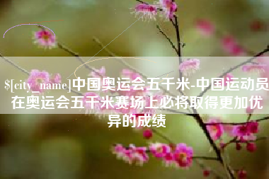 安康中国奥运会五千米-中国运动员在奥运会五千米赛场上必将取得更加优异的成绩