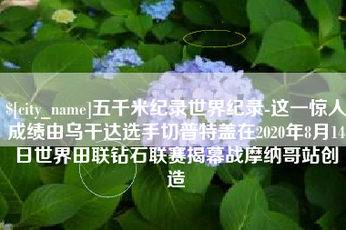 安康五千米纪录世界纪录-这一惊人成绩由乌干达选手切普特盖在2020年8月14日世界田联钻石联赛揭幕战摩纳哥站创造