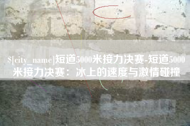 安康短道5000米接力决赛-短道5000米接力决赛：冰上的速度与激情碰撞
