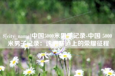 安康中国5000米男子记录-中国 5000 米男子记录：速滑赛道上的荣耀征程