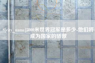 安康5000米世界冠军是多少-他们将成为国家的骄傲