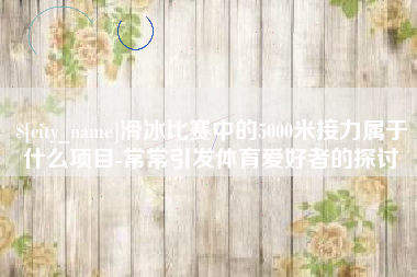 安康滑冰比赛中的5000米接力属于什么项目-常常引发体育爱好者的探讨