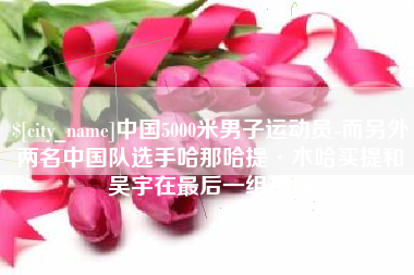 安康中国5000米男子运动员-而另外两名中国队选手哈那哈提·木哈买提和吴宇在最后一组出场